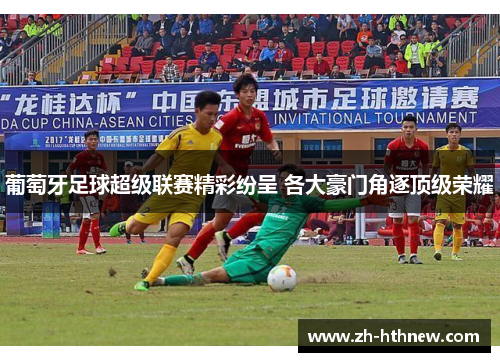 葡萄牙足球超级联赛精彩纷呈 各大豪门角逐顶级荣耀 葡萄牙足球超级联赛精彩纷呈 各大豪门角逐顶级荣耀