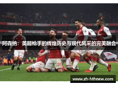 阿森纳：英超枪手的辉煌历史与现代风采的完美融合