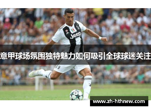 意甲球场氛围独特魅力如何吸引全球球迷关注 意甲球场氛围独特魅力如何吸引全球球迷关注