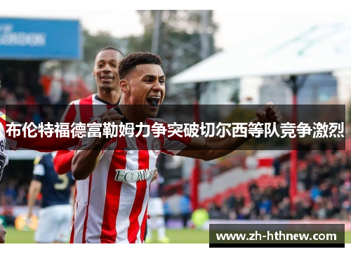 布伦特福德富勒姆力争突破切尔西等队竞争激烈
